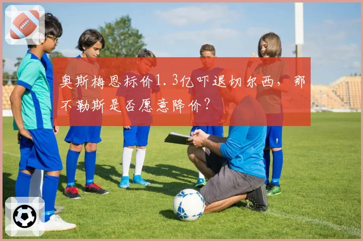 奥斯梅恩标价1.3亿吓退切尔西，那不勒斯是否愿意降价？