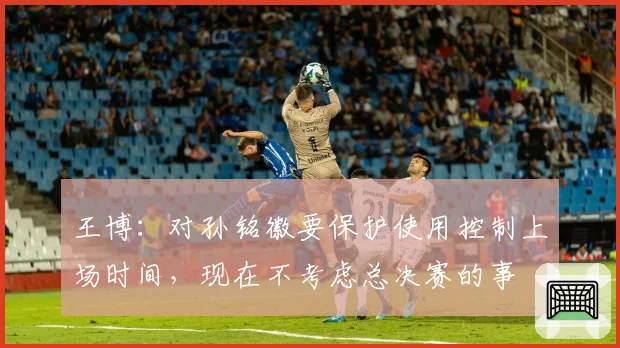 王博：对孙铭徽要保护使用控制上场时间，现在不考虑总决赛的事
