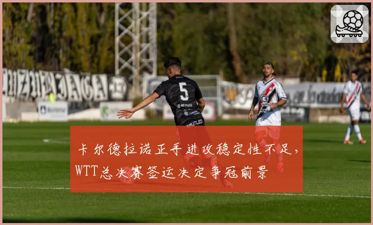 卡尔德拉诺正手进攻稳定性不足,WTT总决赛签运决定争冠前景