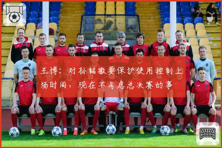 王博：对孙铭徽要保护使用控制上场时间，现在不考虑总决赛的事