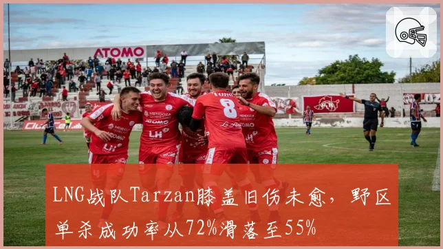 LNG战队Tarzan膝盖旧伤未愈，野区单杀成功率从72%滑落至55%