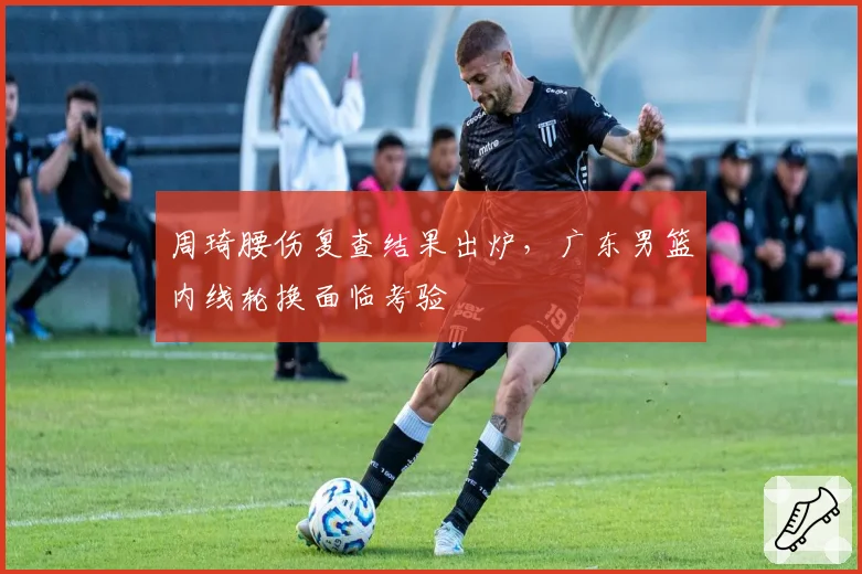 周琦腰伤复查结果出炉，广东男篮内线轮换面临考验