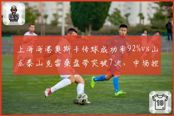 上海海港奥斯卡传球成功率92%vs山东泰山克雷桑盘带突破7次,中场控制力对决